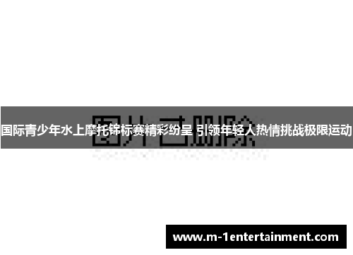 国际青少年水上摩托锦标赛精彩纷呈 引领年轻人热情挑战极限运动