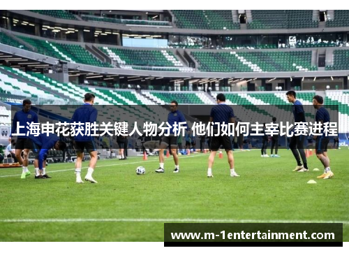 上海申花获胜关键人物分析 他们如何主宰比赛进程